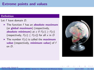 Extreme points and values


Deﬁnition
Let f have domain D.
      The function f has an absolute maximum
      (or global maximum) (respectively,
      absolute minimum) at c if f (c) ≥ f (x)
      (respectively, f (c) ≤ f (x)) for all x in D
      The number f (c) is called the maximum
      value (respectively, minimum value) of f
      on D.




Image credit: Patrick Q
V63.0121.002.2010Su, Calculus I (NYU)   Section 4.1 Maximum and Minimum Values   June 8, 2010   11 / 32
 