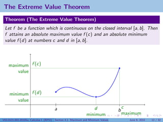 The Extreme Value Theorem
 Theorem (The Extreme Value Theorem)
 Let f be a function which is continuous on the closed interval [a, b]. Then
 f attains an absolute maximum value f (c) and an absolute minimum
 value f (d) at numbers c and d in [a, b].




    maximum f (c)
        value



     minimum f (d)
         value
                                        a                        d                   c
                                                                                 b
                                                              minimum                maximum
V63.0121.002.2010Su, Calculus I (NYU)   Section 4.1 Maximum and Minimum Values         June 8, 2010   12 / 32
 