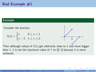 Bad Example #1



 Example

  Consider the function

                     x     0≤x <1
      f (x) =                                                                    |
                     x − 2 1 ≤ x ≤ 2.                                            1

 Then although values of f (x) get arbitrarily close to 1 and never bigger
 than 1, 1 is not the maximum value of f on [0, 1] because it is never
 achieved.




V63.0121.002.2010Su, Calculus I (NYU)   Section 4.1 Maximum and Minimum Values       June 8, 2010   14 / 32
 