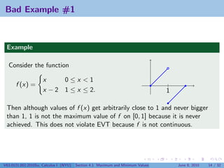 Bad Example #1



 Example

  Consider the function

                     x     0≤x <1
      f (x) =                                                                    |
                     x − 2 1 ≤ x ≤ 2.                                            1

 Then although values of f (x) get arbitrarily close to 1 and never bigger
 than 1, 1 is not the maximum value of f on [0, 1] because it is never
 achieved. This does not violate EVT because f is not continuous.




V63.0121.002.2010Su, Calculus I (NYU)   Section 4.1 Maximum and Minimum Values       June 8, 2010   14 / 32
 