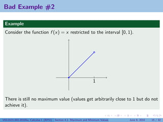 Bad Example #2

 Example
 Consider the function f (x) = x restricted to the interval [0, 1).




                                                                   |
                                                                   1


 There is still no maximum value (values get arbitrarily close to 1 but do not
 achieve it).

V63.0121.002.2010Su, Calculus I (NYU)   Section 4.1 Maximum and Minimum Values   June 8, 2010   15 / 32
 