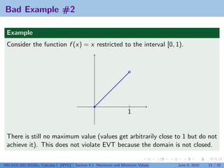 Bad Example #2

 Example
 Consider the function f (x) = x restricted to the interval [0, 1).




                                                                   |
                                                                   1


 There is still no maximum value (values get arbitrarily close to 1 but do not
 achieve it). This does not violate EVT because the domain is not closed.

V63.0121.002.2010Su, Calculus I (NYU)   Section 4.1 Maximum and Minimum Values   June 8, 2010   15 / 32
 