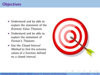 Objectives



           Understand and be able to
           explain the statement of the
           Extreme Value Theorem.
           Understand and be able to
           explain the statement of
           Fermat’s Theorem.
           Use the Closed Interval
           Method to ﬁnd the extreme
           values of a function deﬁned
           on a closed interval.




V63.0121.002.2010Su, Calculus I (NYU)   Section 4.1 Maximum and Minimum Values   June 8, 2010   3 / 32
 