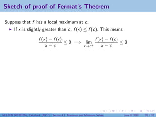 Sketch of proof of Fermat’s Theorem

 Suppose that f has a local maximum at c.
         If x is slightly greater than c, f (x) ≤ f (c). This means

                            f (x) − f (c)             f (x) − f (c)
                                          ≤ 0 =⇒ lim+               ≤0
                                x −c             x→c      x −c




V63.0121.002.2010Su, Calculus I (NYU)   Section 4.1 Maximum and Minimum Values   June 8, 2010   20 / 32
 