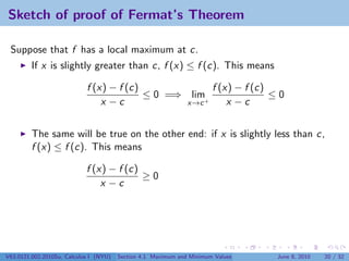 Sketch of proof of Fermat’s Theorem

 Suppose that f has a local maximum at c.
         If x is slightly greater than c, f (x) ≤ f (c). This means

                            f (x) − f (c)             f (x) − f (c)
                                          ≤ 0 =⇒ lim+               ≤0
                                x −c             x→c      x −c


         The same will be true on the other end: if x is slightly less than c,
         f (x) ≤ f (c). This means

                            f (x) − f (c)
                                          ≥0
                                x −c




V63.0121.002.2010Su, Calculus I (NYU)   Section 4.1 Maximum and Minimum Values   June 8, 2010   20 / 32
 