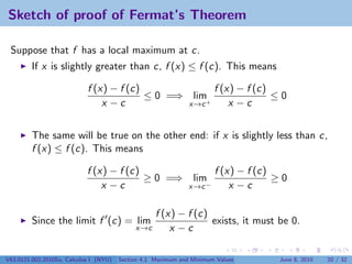 Sketch of proof of Fermat’s Theorem

 Suppose that f has a local maximum at c.
         If x is slightly greater than c, f (x) ≤ f (c). This means

                            f (x) − f (c)             f (x) − f (c)
                                          ≤ 0 =⇒ lim+               ≤0
                                x −c             x→c      x −c


         The same will be true on the other end: if x is slightly less than c,
         f (x) ≤ f (c). This means

                            f (x) − f (c)                              f (x) − f (c)
                                          ≥ 0 =⇒                lim                  ≥0
                                x −c                           x→c −       x −c

                                                    f (x) − f (c)
         Since the limit f (c) = lim                              exists, it must be 0.
                                             x→c        x −c

V63.0121.002.2010Su, Calculus I (NYU)   Section 4.1 Maximum and Minimum Values       June 8, 2010   20 / 32
 