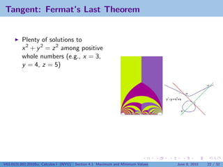 Tangent: Fermat’s Last Theorem


          Plenty of solutions to
          x 2 + y 2 = z 2 among positive
          whole numbers (e.g., x = 3,
          y = 4, z = 5)




V63.0121.002.2010Su, Calculus I (NYU)   Section 4.1 Maximum and Minimum Values   June 8, 2010   22 / 32
 