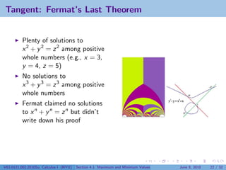 Tangent: Fermat’s Last Theorem


          Plenty of solutions to
          x 2 + y 2 = z 2 among positive
          whole numbers (e.g., x = 3,
          y = 4, z = 5)
          No solutions to
          x 3 + y 3 = z 3 among positive
          whole numbers
          Fermat claimed no solutions
          to x n + y n = z n but didn’t
          write down his proof




V63.0121.002.2010Su, Calculus I (NYU)   Section 4.1 Maximum and Minimum Values   June 8, 2010   22 / 32
 