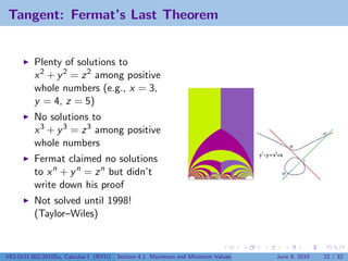 Tangent: Fermat’s Last Theorem


          Plenty of solutions to
          x 2 + y 2 = z 2 among positive
          whole numbers (e.g., x = 3,
          y = 4, z = 5)
          No solutions to
          x 3 + y 3 = z 3 among positive
          whole numbers
          Fermat claimed no solutions
          to x n + y n = z n but didn’t
          write down his proof
          Not solved until 1998!
          (Taylor–Wiles)


V63.0121.002.2010Su, Calculus I (NYU)   Section 4.1 Maximum and Minimum Values   June 8, 2010   22 / 32
 