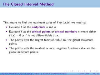 The Closed Interval Method



 This means to ﬁnd the maximum value of f on [a, b], we need to:
         Evaluate f at the endpoints a and b
         Evaluate f at the critical points or critical numbers x where either
         f (x) = 0 or f is not diﬀerentiable at x.
         The points with the largest function value are the global maximum
         points
         The points with the smallest or most negative function value are the
         global minimum points.




V63.0121.002.2010Su, Calculus I (NYU)   Section 4.1 Maximum and Minimum Values   June 8, 2010   25 / 32
 