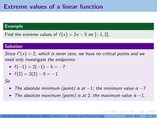 Extreme values of a linear function


 Example
 Find the extreme values of f (x) = 2x − 5 on [−1, 2].

 Solution
 Since f (x) = 2, which is never zero, we have no critical points and we
 need only investigate the endpoints:
         f (−1) = 2(−1) − 5 = −7
         f (2) = 2(2) − 5 = −1
 So
         The absolute minimum (point) is at −1; the minimum value is −7.
         The absolute maximum (point) is at 2; the maximum value is −1.



V63.0121.002.2010Su, Calculus I (NYU)   Section 4.1 Maximum and Minimum Values   June 8, 2010   27 / 32
 