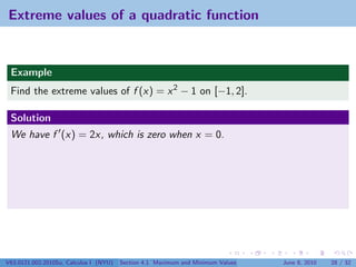 Extreme values of a quadratic function


 Example
 Find the extreme values of f (x) = x 2 − 1 on [−1, 2].

 Solution
 We have f (x) = 2x, which is zero when x = 0.




V63.0121.002.2010Su, Calculus I (NYU)   Section 4.1 Maximum and Minimum Values   June 8, 2010   28 / 32
 