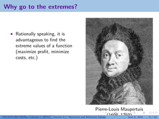 Why go to the extremes?



          Rationally speaking, it is
          advantageous to ﬁnd the
          extreme values of a function
          (maximize proﬁt, minimize
          costs, etc.)




                                                                        Pierre-Louis Maupertuis
V63.0121.002.2010Su, Calculus I (NYU)   Section 4.1   Maximum and Minimum Values (1698–1759) 8, 2010
                                                                                          June         5 / 32
 