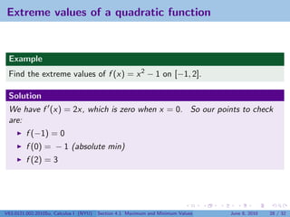 Extreme values of a quadratic function


 Example
 Find the extreme values of f (x) = x 2 − 1 on [−1, 2].

 Solution
 We have f (x) = 2x, which is zero when x = 0. So our points to check
 are:
         f (−1) = 0
         f (0) = − 1 (absolute min)
         f (2) = 3




V63.0121.002.2010Su, Calculus I (NYU)   Section 4.1 Maximum and Minimum Values   June 8, 2010   28 / 32
 