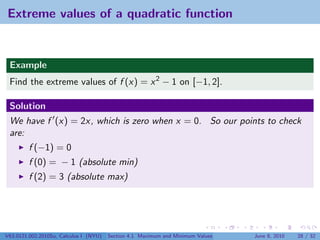 Extreme values of a quadratic function


 Example
 Find the extreme values of f (x) = x 2 − 1 on [−1, 2].

 Solution
 We have f (x) = 2x, which is zero when x = 0. So our points to check
 are:
         f (−1) = 0
         f (0) = − 1 (absolute min)
         f (2) = 3 (absolute max)




V63.0121.002.2010Su, Calculus I (NYU)   Section 4.1 Maximum and Minimum Values   June 8, 2010   28 / 32
 