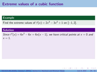 Extreme values of a cubic function


 Example
 Find the extreme values of f (x) = 2x 3 − 3x 2 + 1 on [−1, 2].

 Solution
 Since f (x) = 6x 2 − 6x = 6x(x − 1), we have critical points at x = 0 and
 x = 1.




V63.0121.002.2010Su, Calculus I (NYU)   Section 4.1 Maximum and Minimum Values   June 8, 2010   29 / 32
 