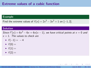 Extreme values of a cubic function


 Example
 Find the extreme values of f (x) = 2x 3 − 3x 2 + 1 on [−1, 2].

 Solution
 Since f (x) = 6x 2 − 6x = 6x(x − 1), we have critical points at x = 0 and
 x = 1. The values to check are
         f (−1) = − 4
         f (0) =
         f (1) =
         f (2) =




V63.0121.002.2010Su, Calculus I (NYU)   Section 4.1 Maximum and Minimum Values   June 8, 2010   29 / 32
 