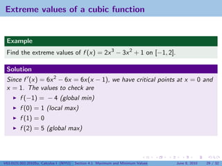 Extreme values of a cubic function


 Example
 Find the extreme values of f (x) = 2x 3 − 3x 2 + 1 on [−1, 2].

 Solution
 Since f (x) = 6x 2 − 6x = 6x(x − 1), we have critical points at x = 0 and
 x = 1. The values to check are
         f (−1) = − 4 (global min)
         f (0) = 1 (local max)
         f (1) = 0
         f (2) = 5 (global max)




V63.0121.002.2010Su, Calculus I (NYU)   Section 4.1 Maximum and Minimum Values   June 8, 2010   29 / 32
 