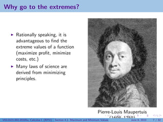 Why go to the extremes?



          Rationally speaking, it is
          advantageous to ﬁnd the
          extreme values of a function
          (maximize proﬁt, minimize
          costs, etc.)
          Many laws of science are
          derived from minimizing
          principles.




                                                                        Pierre-Louis Maupertuis
V63.0121.002.2010Su, Calculus I (NYU)   Section 4.1   Maximum and Minimum Values (1698–1759) 8, 2010
                                                                                          June         7 / 32
 