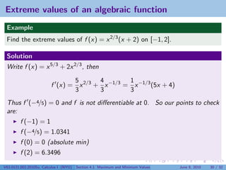Extreme values of an algebraic function
 Example
 Find the extreme values of f (x) = x 2/3 (x + 2) on [−1, 2].

 Solution
 Write f (x) = x 5/3 + 2x 2/3 , then

                                5       4        1
                         f (x) = x 2/3 + x −1/3 = x −1/3 (5x + 4)
                                3       3        3
 Thus f (−4/5) = 0 and f is not diﬀerentiable at 0. So our points to check
 are:
         f (−1) = 1
         f (−4/5) = 1.0341
         f (0) = 0 (absolute min)
         f (2) = 6.3496

V63.0121.002.2010Su, Calculus I (NYU)   Section 4.1 Maximum and Minimum Values   June 8, 2010   30 / 32
 