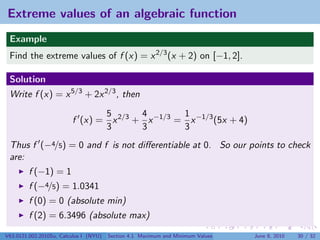 Extreme values of an algebraic function
 Example
 Find the extreme values of f (x) = x 2/3 (x + 2) on [−1, 2].

 Solution
 Write f (x) = x 5/3 + 2x 2/3 , then

                                5       4        1
                         f (x) = x 2/3 + x −1/3 = x −1/3 (5x + 4)
                                3       3        3
 Thus f (−4/5) = 0 and f is not diﬀerentiable at 0. So our points to check
 are:
         f (−1) = 1
         f (−4/5) = 1.0341
         f (0) = 0 (absolute min)
         f (2) = 6.3496 (absolute max)

V63.0121.002.2010Su, Calculus I (NYU)   Section 4.1 Maximum and Minimum Values   June 8, 2010   30 / 32
 