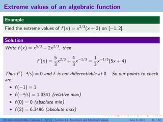 Extreme values of an algebraic function
 Example
 Find the extreme values of f (x) = x 2/3 (x + 2) on [−1, 2].

 Solution
 Write f (x) = x 5/3 + 2x 2/3 , then

                                5       4        1
                         f (x) = x 2/3 + x −1/3 = x −1/3 (5x + 4)
                                3       3        3
 Thus f (−4/5) = 0 and f is not diﬀerentiable at 0. So our points to check
 are:
         f (−1) = 1
         f (−4/5) = 1.0341 (relative max)
         f (0) = 0 (absolute min)
         f (2) = 6.3496 (absolute max)

V63.0121.002.2010Su, Calculus I (NYU)   Section 4.1 Maximum and Minimum Values   June 8, 2010   30 / 32
 