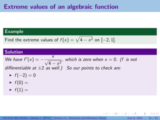 Extreme values of an algebraic function


 Example
 Find the extreme values of f (x) =                        4 − x 2 on [−2, 1].

 Solution
                        x
 We have f (x) = − √          , which is zero when x = 0. (f is not
                      4 − x2
 diﬀerentiable at ±2 as well.) So our points to check are:
         f (−2) = 0
         f (0) =
         f (1) =




V63.0121.002.2010Su, Calculus I (NYU)   Section 4.1 Maximum and Minimum Values   June 8, 2010   31 / 32
 