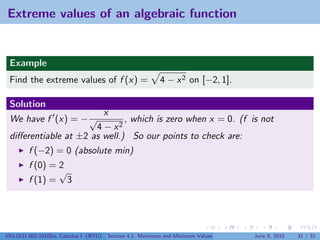 Extreme values of an algebraic function


 Example
 Find the extreme values of f (x) =                        4 − x 2 on [−2, 1].

 Solution
                        x
 We have f (x) = − √          , which is zero when x = 0. (f is not
                      4 − x2
 diﬀerentiable at ±2 as well.) So our points to check are:
         f (−2) = 0 (absolute min)
         f (0) = 2
                 √
         f (1) = 3




V63.0121.002.2010Su, Calculus I (NYU)   Section 4.1 Maximum and Minimum Values   June 8, 2010   31 / 32
 