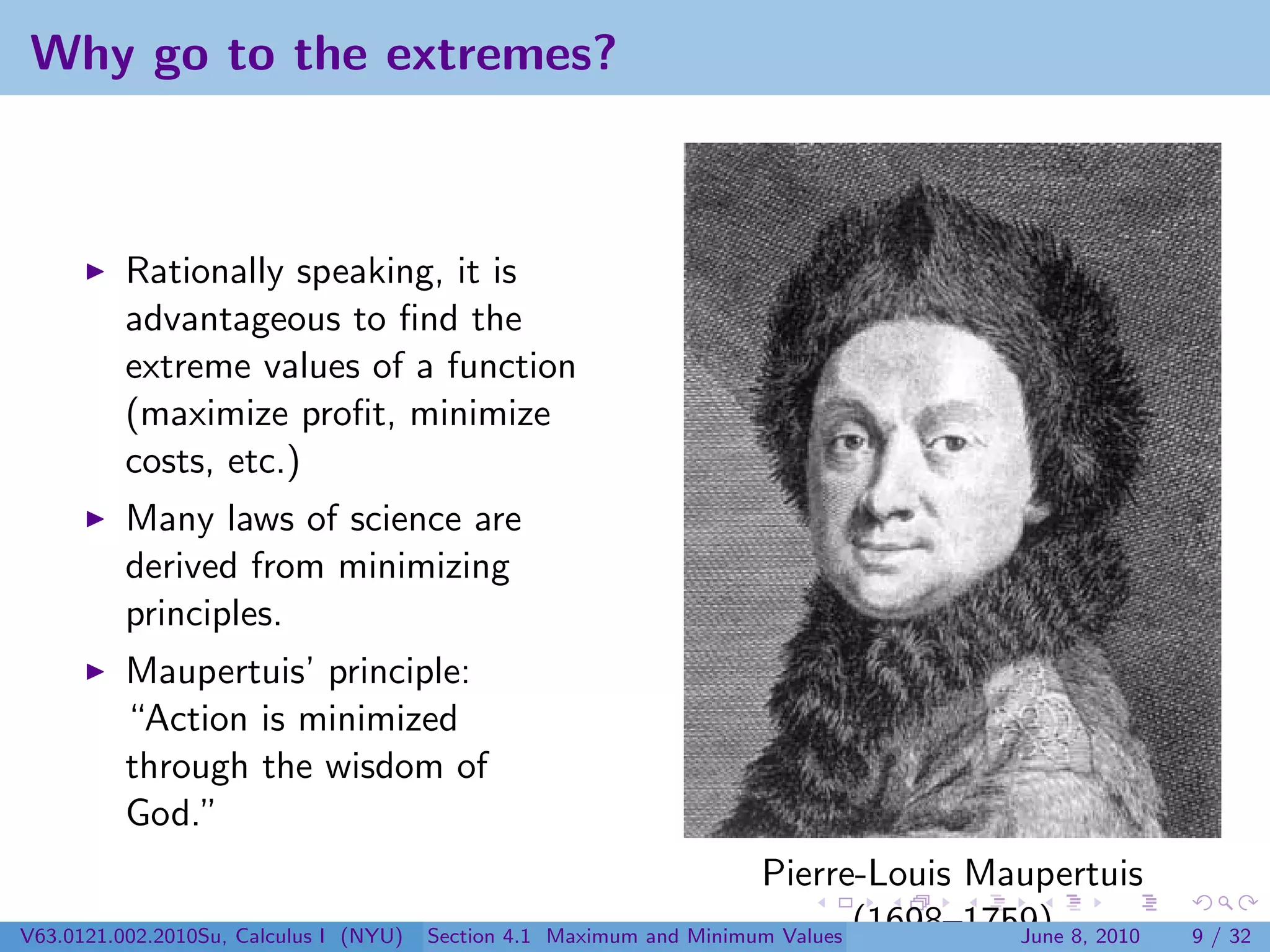 Why go to the extremes?



          Rationally speaking, it is
          advantageous to ﬁnd the
          extreme values of a function
          (maximize proﬁt, minimize
          costs, etc.)
          Many laws of science are
          derived from minimizing
          principles.
          Maupertuis’ principle:
          “Action is minimized
          through the wisdom of
          God.”
                                                                        Pierre-Louis Maupertuis
V63.0121.002.2010Su, Calculus I (NYU)   Section 4.1   Maximum and Minimum Values (1698–1759) 8, 2010
                                                                                          June         9 / 32
 