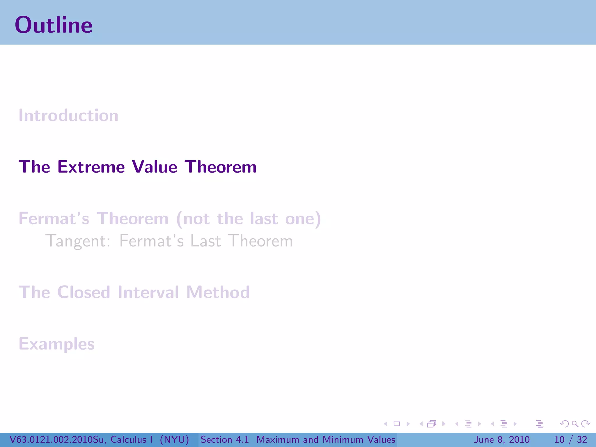 Outline


 Introduction

 The Extreme Value Theorem

 Fermat’s Theorem (not the last one)
    Tangent: Fermat’s Last Theorem

 The Closed Interval Method

 Examples




V63.0121.002.2010Su, Calculus I (NYU)   Section 4.1 Maximum and Minimum Values   June 8, 2010   10 / 32
 