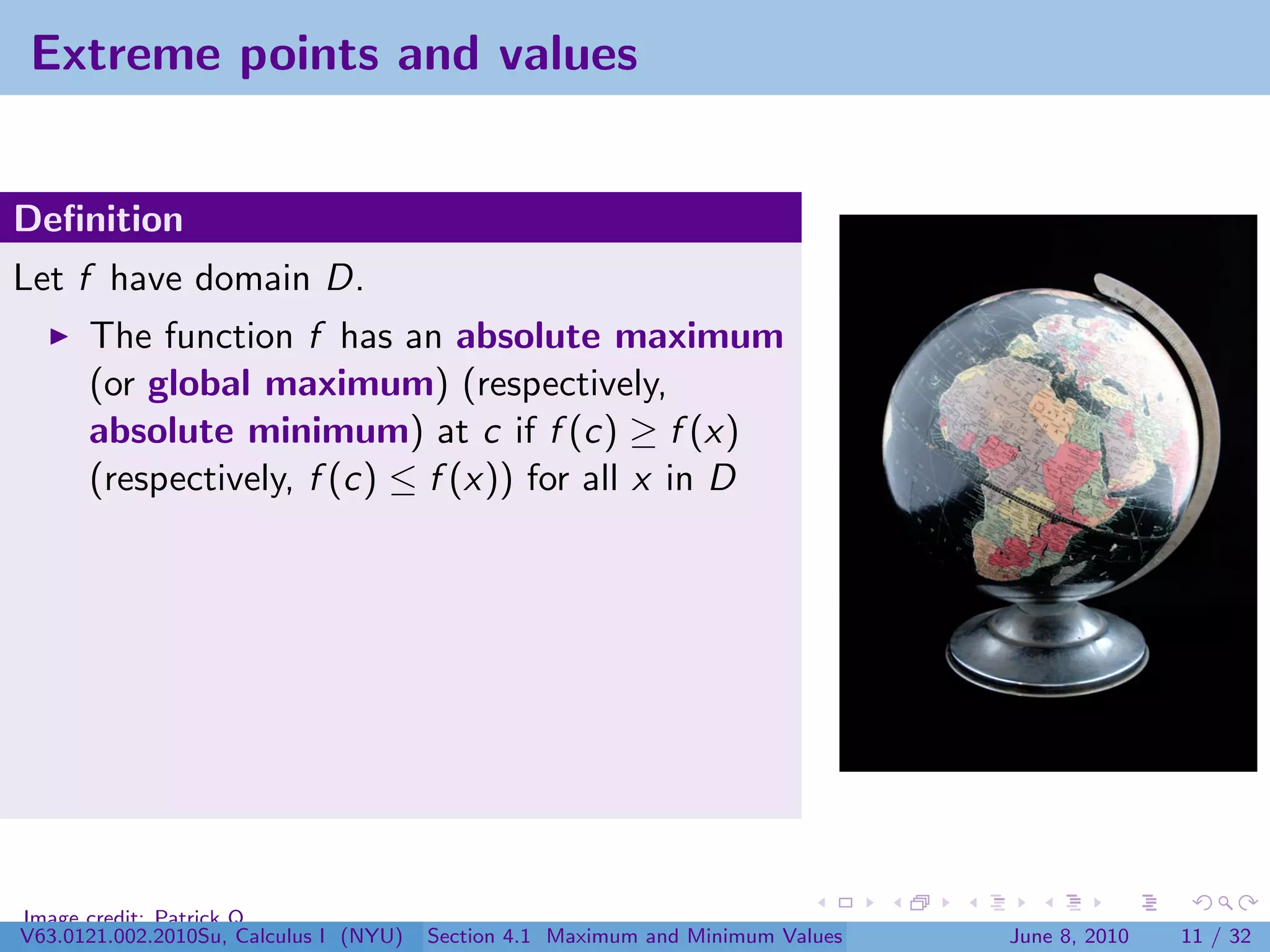Extreme points and values


Deﬁnition
Let f have domain D.
      The function f has an absolute maximum
      (or global maximum) (respectively,
      absolute minimum) at c if f (c) ≥ f (x)
      (respectively, f (c) ≤ f (x)) for all x in D




Image credit: Patrick Q
V63.0121.002.2010Su, Calculus I (NYU)   Section 4.1 Maximum and Minimum Values   June 8, 2010   11 / 32
 