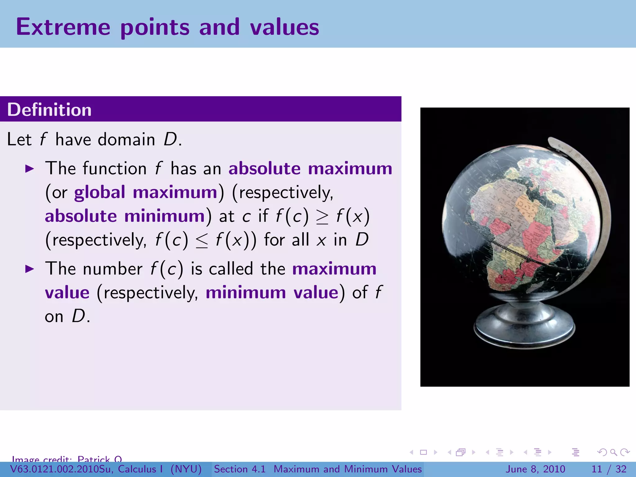 Extreme points and values


Deﬁnition
Let f have domain D.
      The function f has an absolute maximum
      (or global maximum) (respectively,
      absolute minimum) at c if f (c) ≥ f (x)
      (respectively, f (c) ≤ f (x)) for all x in D
      The number f (c) is called the maximum
      value (respectively, minimum value) of f
      on D.




Image credit: Patrick Q
V63.0121.002.2010Su, Calculus I (NYU)   Section 4.1 Maximum and Minimum Values   June 8, 2010   11 / 32
 