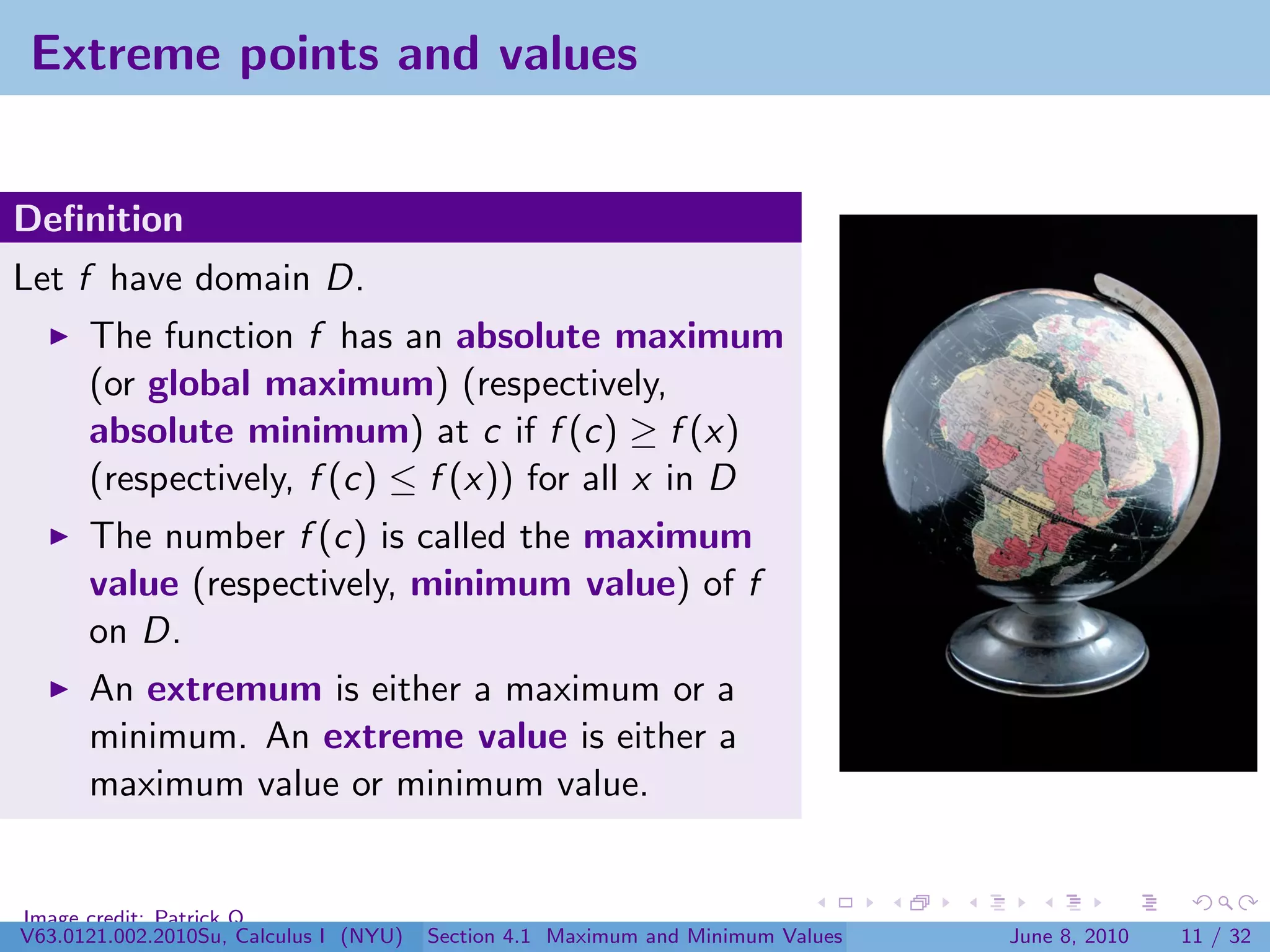 Extreme points and values


Deﬁnition
Let f have domain D.
      The function f has an absolute maximum
      (or global maximum) (respectively,
      absolute minimum) at c if f (c) ≥ f (x)
      (respectively, f (c) ≤ f (x)) for all x in D
      The number f (c) is called the maximum
      value (respectively, minimum value) of f
      on D.
      An extremum is either a maximum or a
      minimum. An extreme value is either a
      maximum value or minimum value.


Image credit: Patrick Q
V63.0121.002.2010Su, Calculus I (NYU)   Section 4.1 Maximum and Minimum Values   June 8, 2010   11 / 32
 