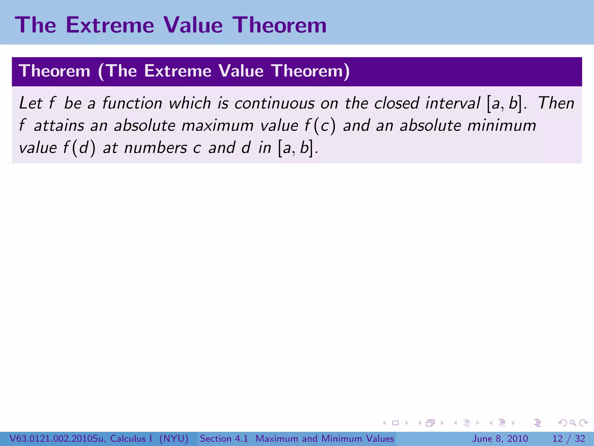 The Extreme Value Theorem
 Theorem (The Extreme Value Theorem)
 Let f be a function which is continuous on the closed interval [a, b]. Then
 f attains an absolute maximum value f (c) and an absolute minimum
 value f (d) at numbers c and d in [a, b].




V63.0121.002.2010Su, Calculus I (NYU)   Section 4.1 Maximum and Minimum Values   June 8, 2010   12 / 32
 