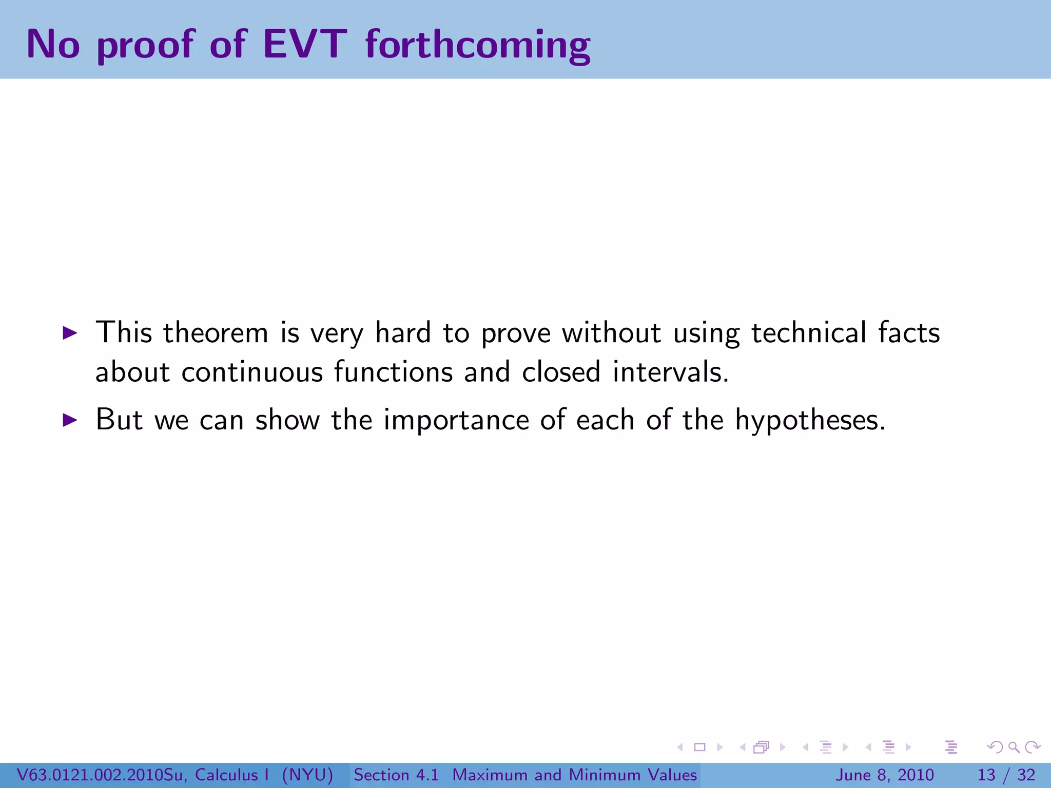 No proof of EVT forthcoming




         This theorem is very hard to prove without using technical facts
         about continuous functions and closed intervals.
         But we can show the importance of each of the hypotheses.




V63.0121.002.2010Su, Calculus I (NYU)   Section 4.1 Maximum and Minimum Values   June 8, 2010   13 / 32
 