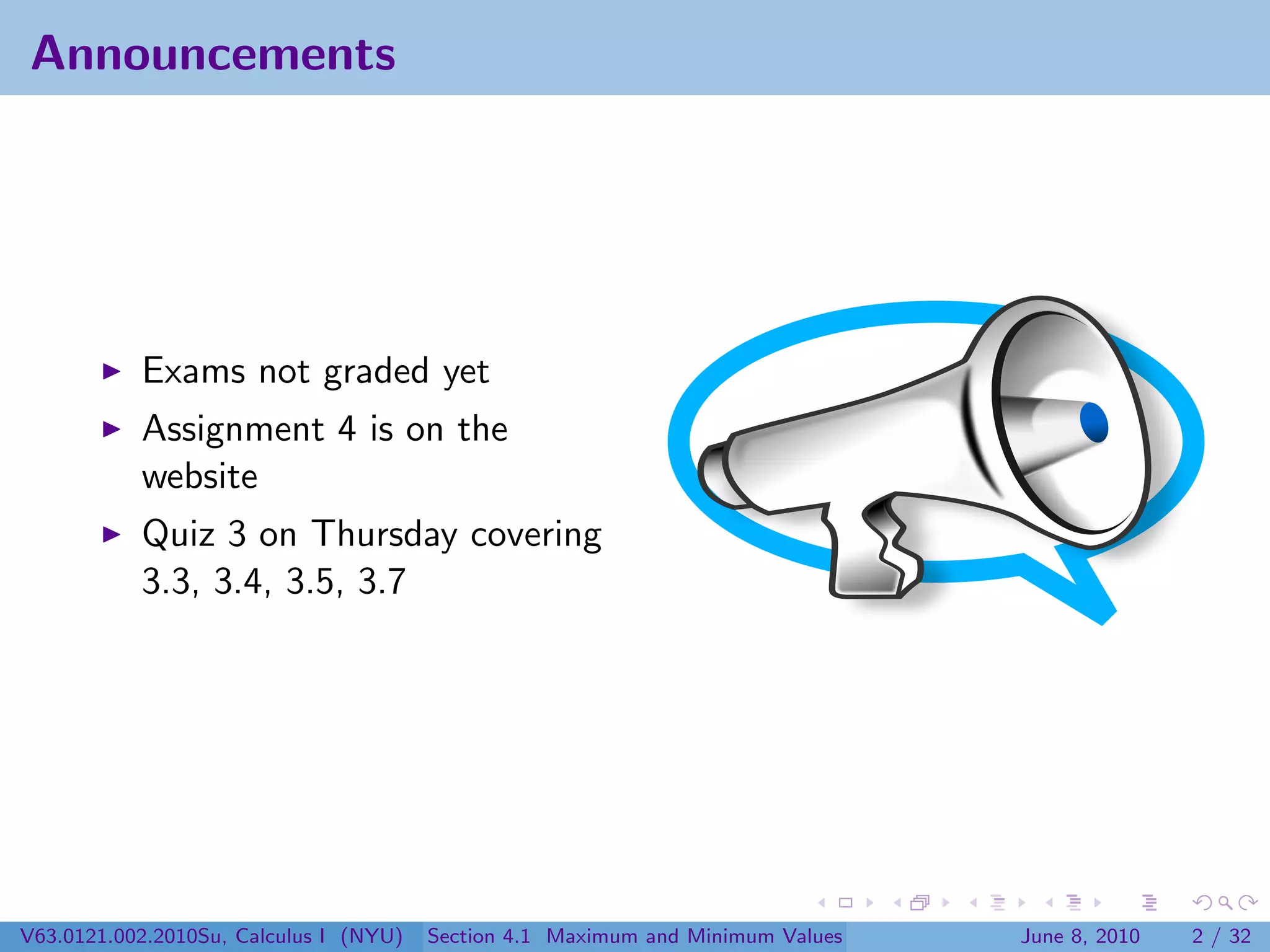 Announcements




           Exams not graded yet
           Assignment 4 is on the
           website
           Quiz 3 on Thursday covering
           3.3, 3.4, 3.5, 3.7




V63.0121.002.2010Su, Calculus I (NYU)   Section 4.1 Maximum and Minimum Values   June 8, 2010   2 / 32
 