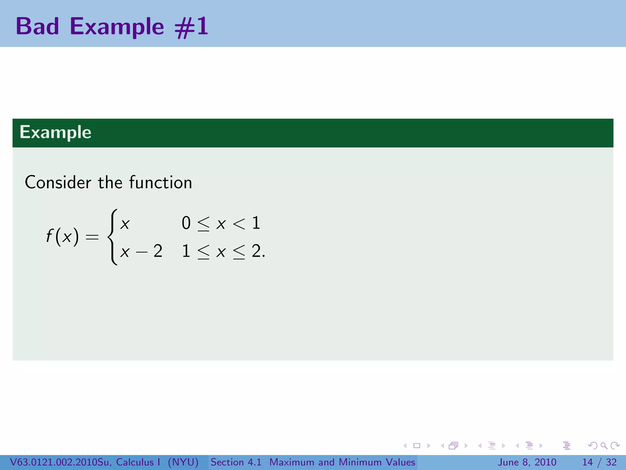 Bad Example #1



 Example

  Consider the function

                     x     0≤x <1
      f (x) =
                     x − 2 1 ≤ x ≤ 2.




V63.0121.002.2010Su, Calculus I (NYU)   Section 4.1 Maximum and Minimum Values   June 8, 2010   14 / 32
 