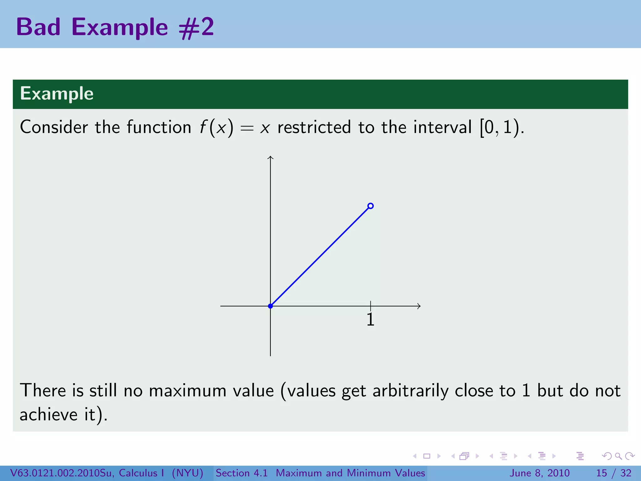 Bad Example #2

 Example
 Consider the function f (x) = x restricted to the interval [0, 1).




                                                                   |
                                                                   1


 There is still no maximum value (values get arbitrarily close to 1 but do not
 achieve it).

V63.0121.002.2010Su, Calculus I (NYU)   Section 4.1 Maximum and Minimum Values   June 8, 2010   15 / 32
 
