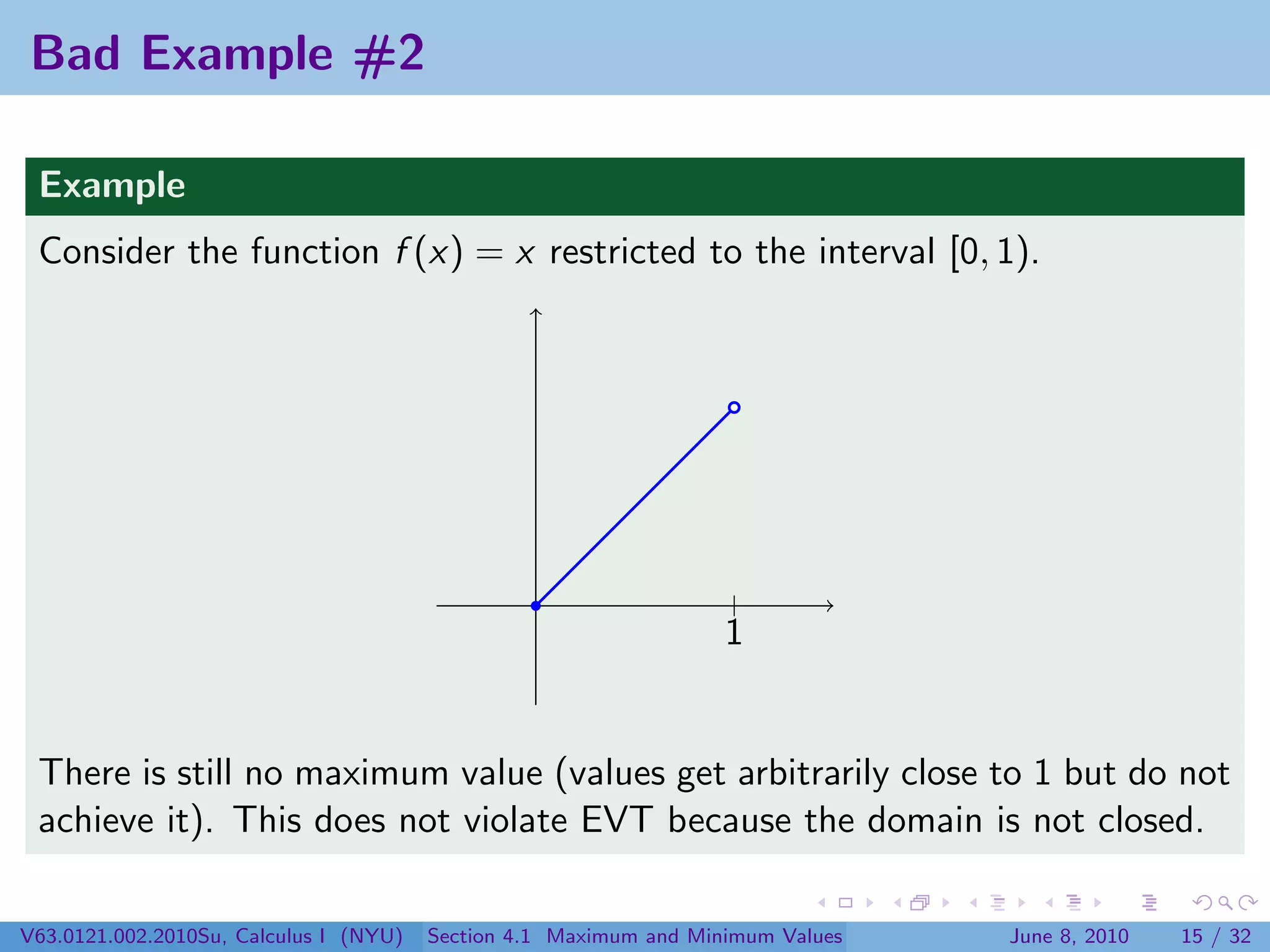 Bad Example #2

 Example
 Consider the function f (x) = x restricted to the interval [0, 1).




                                                                   |
                                                                   1


 There is still no maximum value (values get arbitrarily close to 1 but do not
 achieve it). This does not violate EVT because the domain is not closed.

V63.0121.002.2010Su, Calculus I (NYU)   Section 4.1 Maximum and Minimum Values   June 8, 2010   15 / 32
 