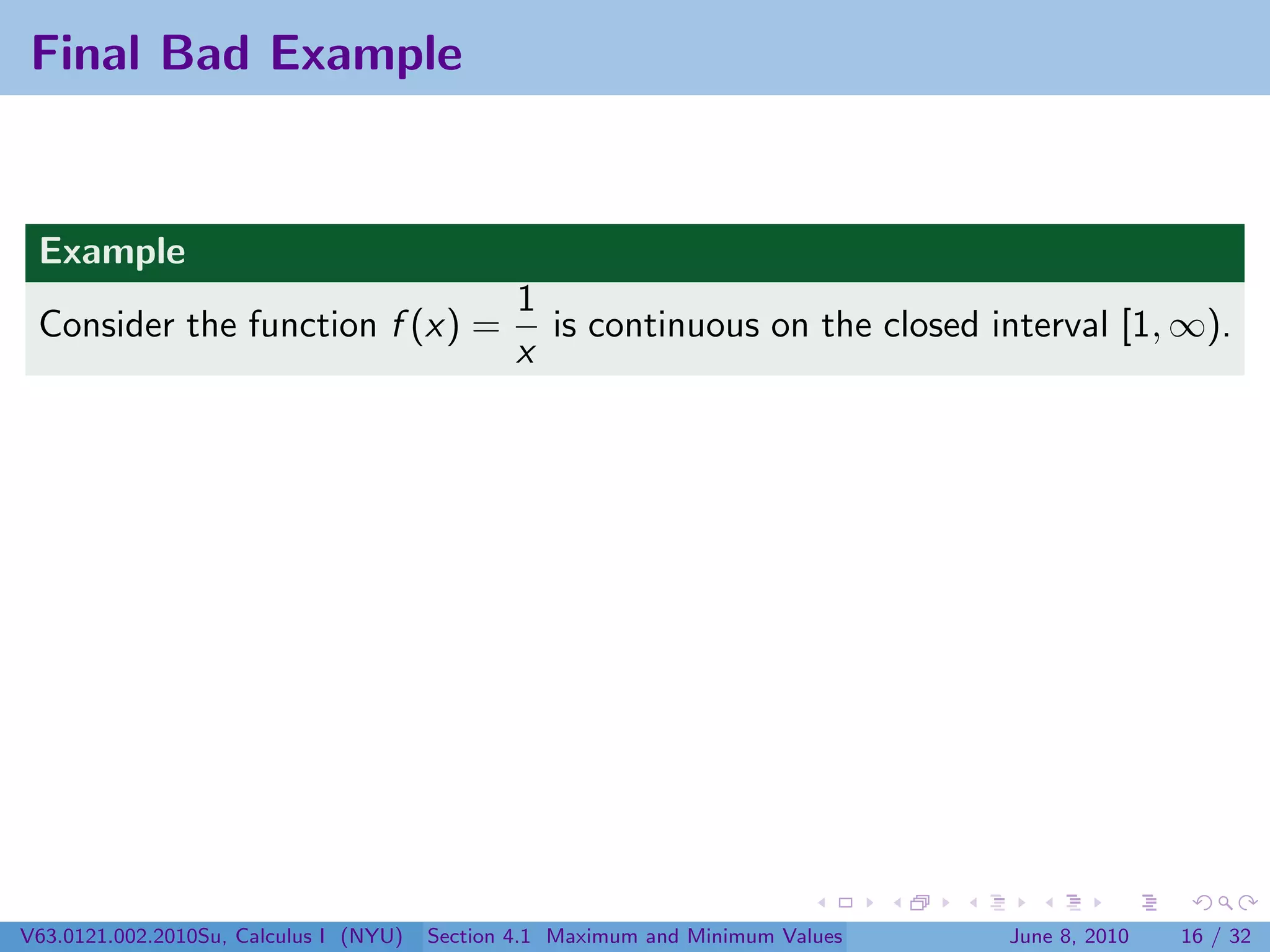 Final Bad Example


 Example
                                                1
 Consider the function f (x) =                    is continuous on the closed interval [1, ∞).
                                                x




V63.0121.002.2010Su, Calculus I (NYU)   Section 4.1 Maximum and Minimum Values   June 8, 2010   16 / 32
 