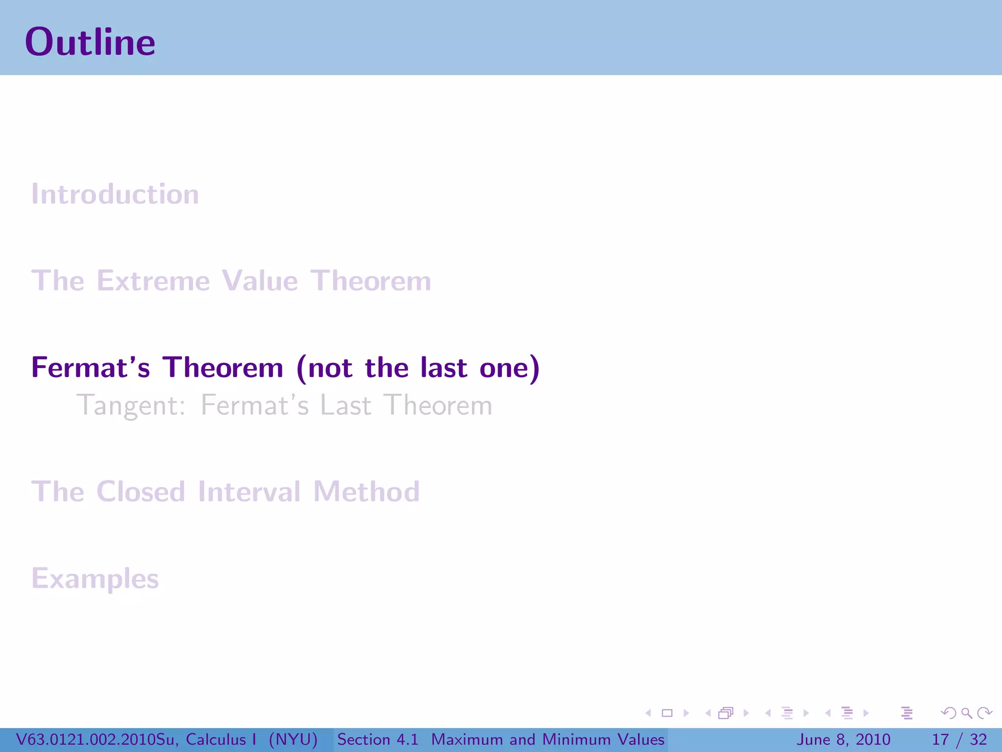 Outline


 Introduction

 The Extreme Value Theorem

 Fermat’s Theorem (not the last one)
    Tangent: Fermat’s Last Theorem

 The Closed Interval Method

 Examples




V63.0121.002.2010Su, Calculus I (NYU)   Section 4.1 Maximum and Minimum Values   June 8, 2010   17 / 32
 