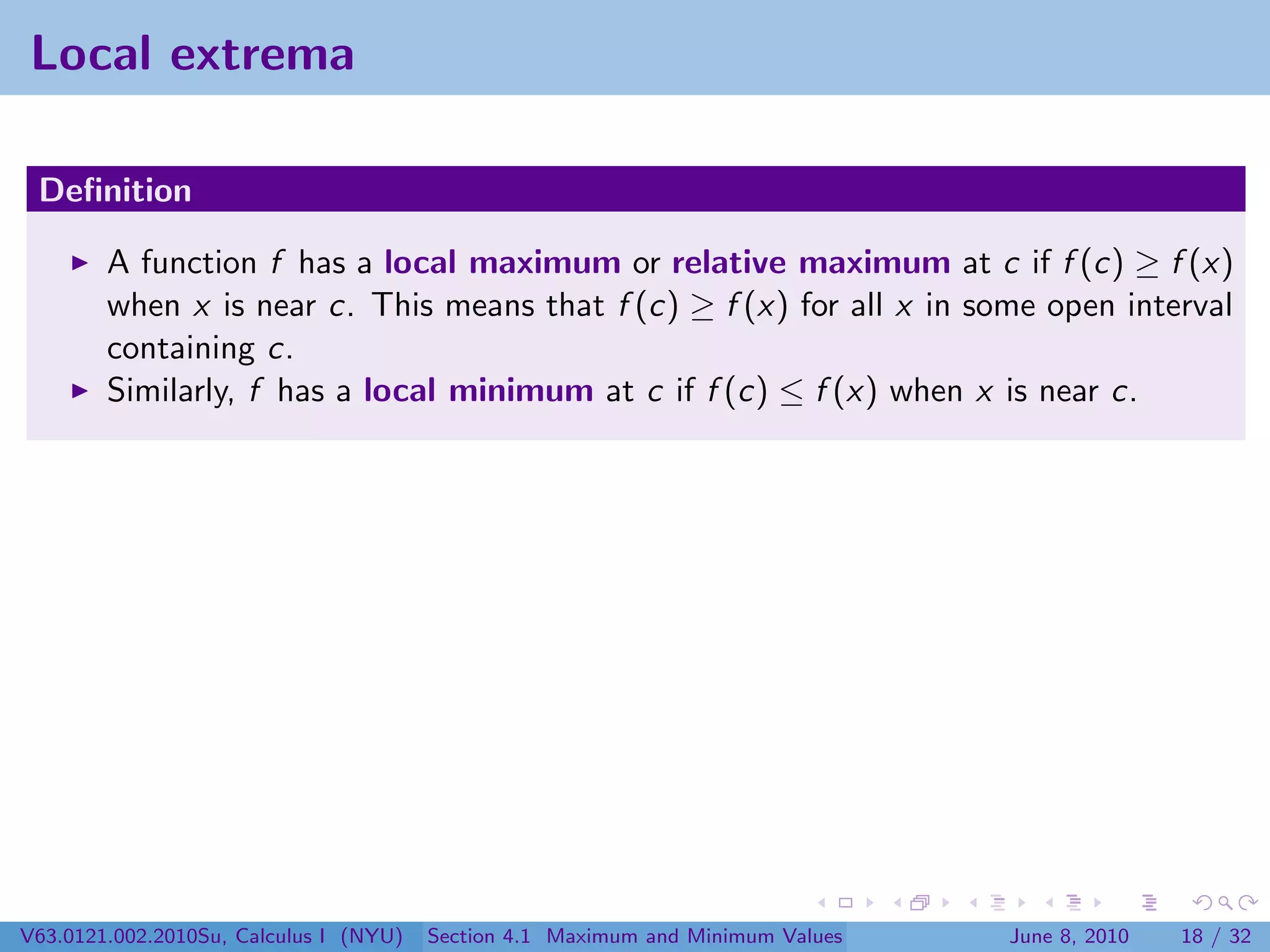 Local extrema

 Deﬁnition

        A function f has a local maximum or relative maximum at c if f (c) ≥ f (x)
        when x is near c. This means that f (c) ≥ f (x) for all x in some open interval
        containing c.
        Similarly, f has a local minimum at c if f (c) ≤ f (x) when x is near c.




V63.0121.002.2010Su, Calculus I (NYU)   Section 4.1 Maximum and Minimum Values   June 8, 2010   18 / 32
 