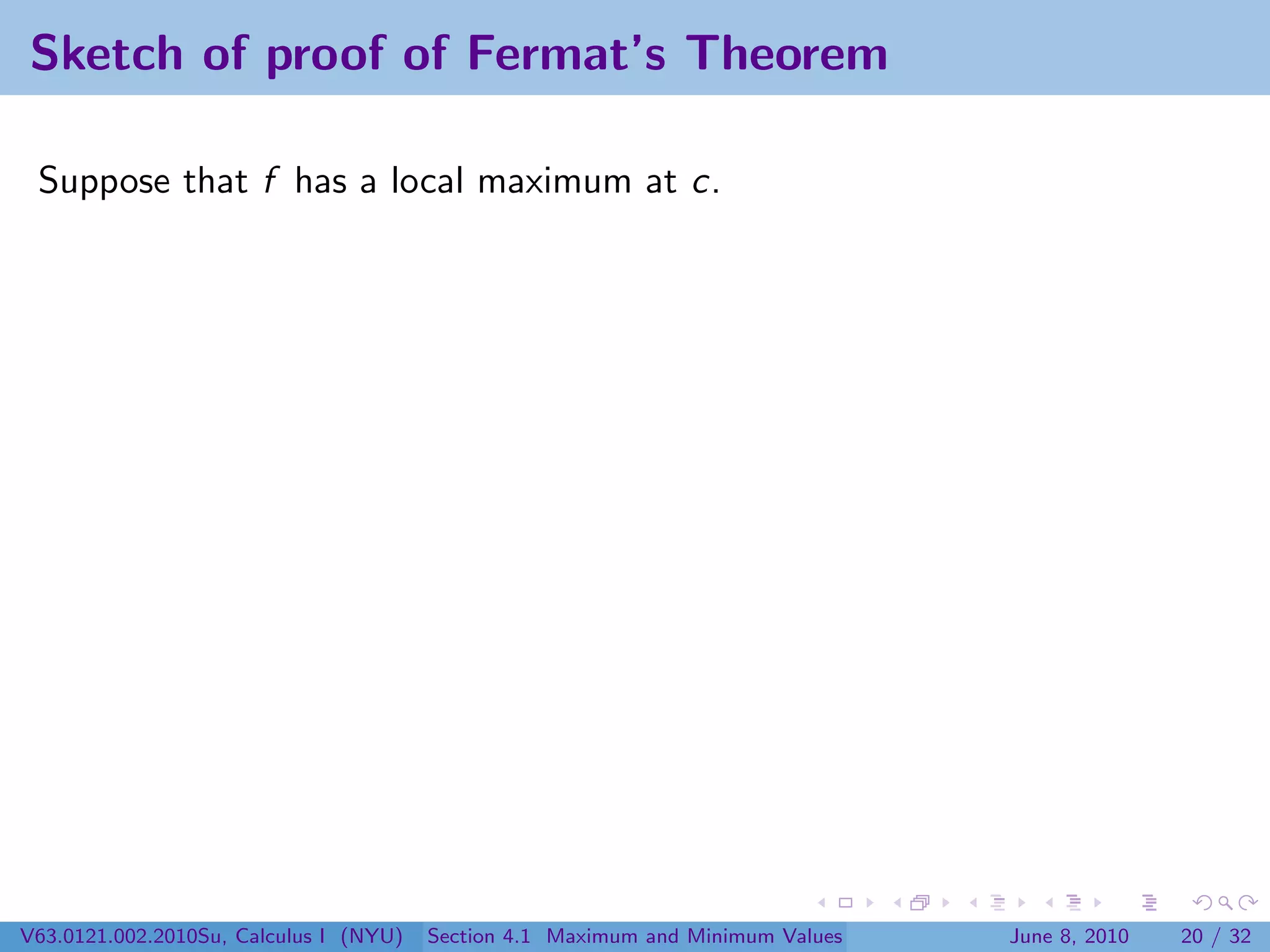 Sketch of proof of Fermat’s Theorem

 Suppose that f has a local maximum at c.




V63.0121.002.2010Su, Calculus I (NYU)   Section 4.1 Maximum and Minimum Values   June 8, 2010   20 / 32
 