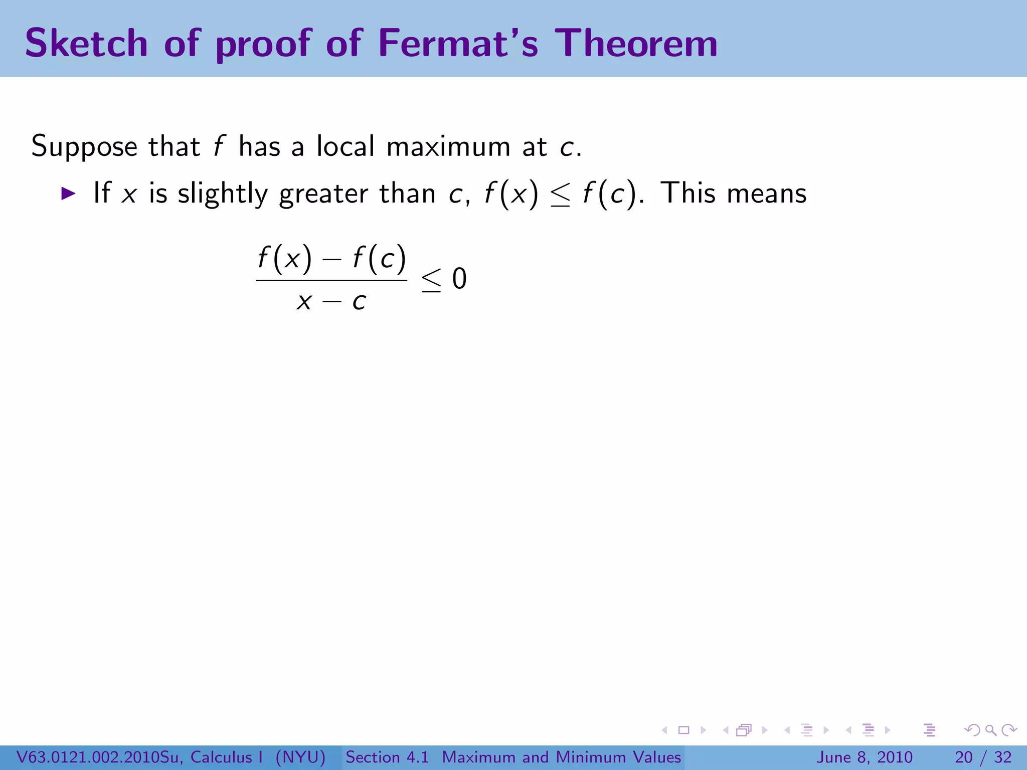 Sketch of proof of Fermat’s Theorem

 Suppose that f has a local maximum at c.
         If x is slightly greater than c, f (x) ≤ f (c). This means

                            f (x) − f (c)
                                          ≤0
                                x −c




V63.0121.002.2010Su, Calculus I (NYU)   Section 4.1 Maximum and Minimum Values   June 8, 2010   20 / 32
 