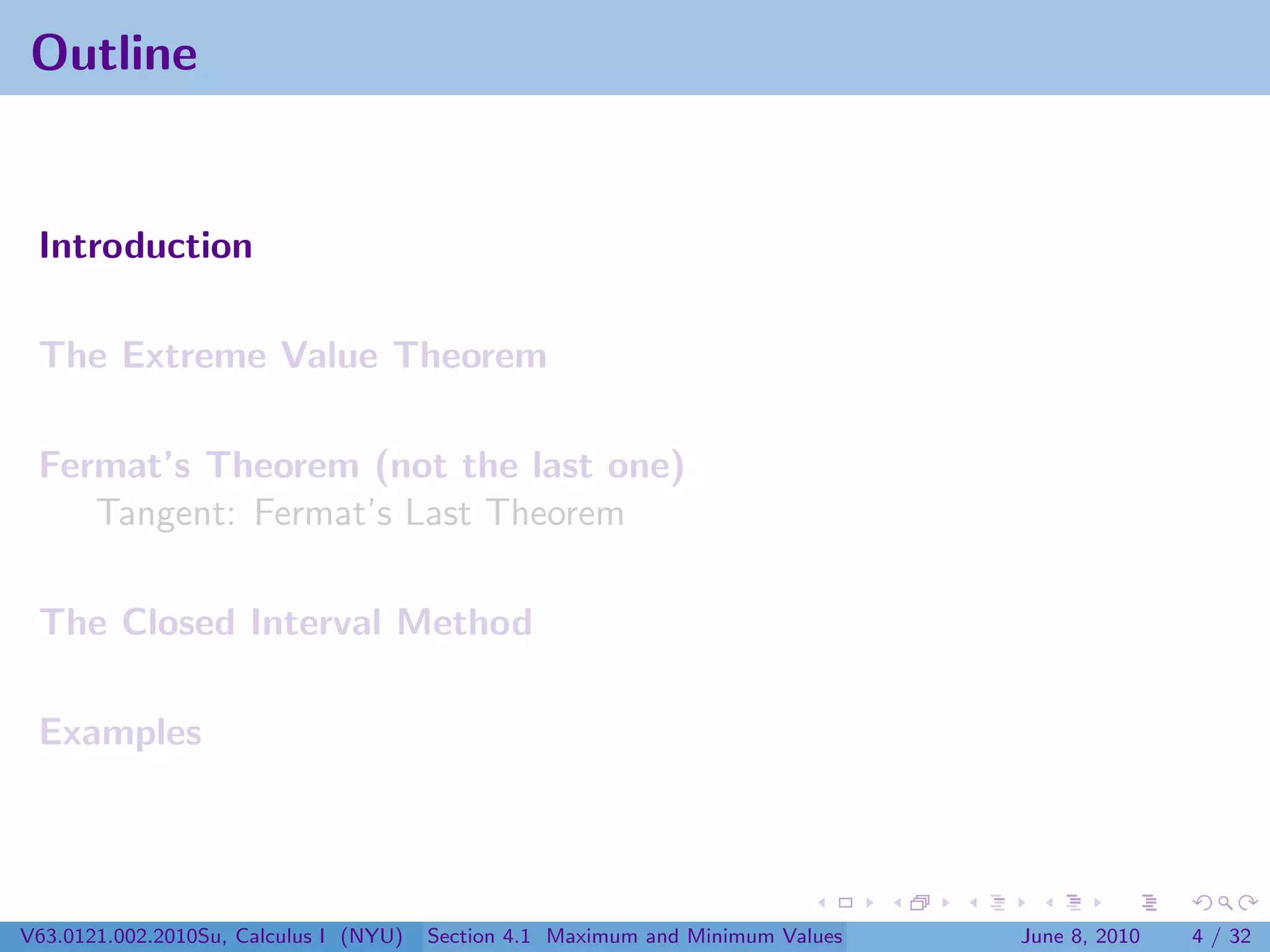 Outline


 Introduction

 The Extreme Value Theorem

 Fermat’s Theorem (not the last one)
    Tangent: Fermat’s Last Theorem

 The Closed Interval Method

 Examples




V63.0121.002.2010Su, Calculus I (NYU)   Section 4.1 Maximum and Minimum Values   June 8, 2010   4 / 32
 