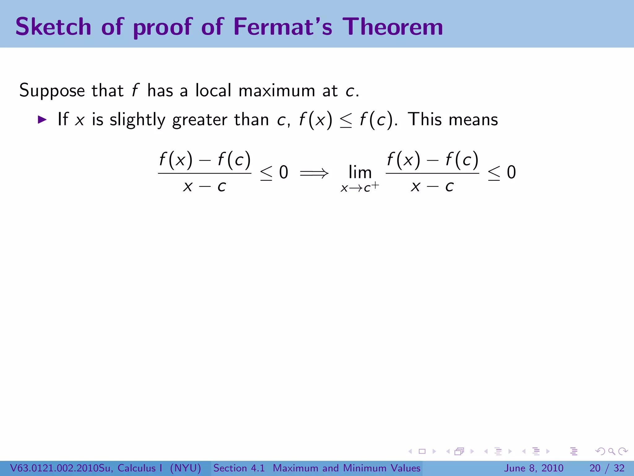 Sketch of proof of Fermat’s Theorem

 Suppose that f has a local maximum at c.
         If x is slightly greater than c, f (x) ≤ f (c). This means

                            f (x) − f (c)             f (x) − f (c)
                                          ≤ 0 =⇒ lim+               ≤0
                                x −c             x→c      x −c




V63.0121.002.2010Su, Calculus I (NYU)   Section 4.1 Maximum and Minimum Values   June 8, 2010   20 / 32
 