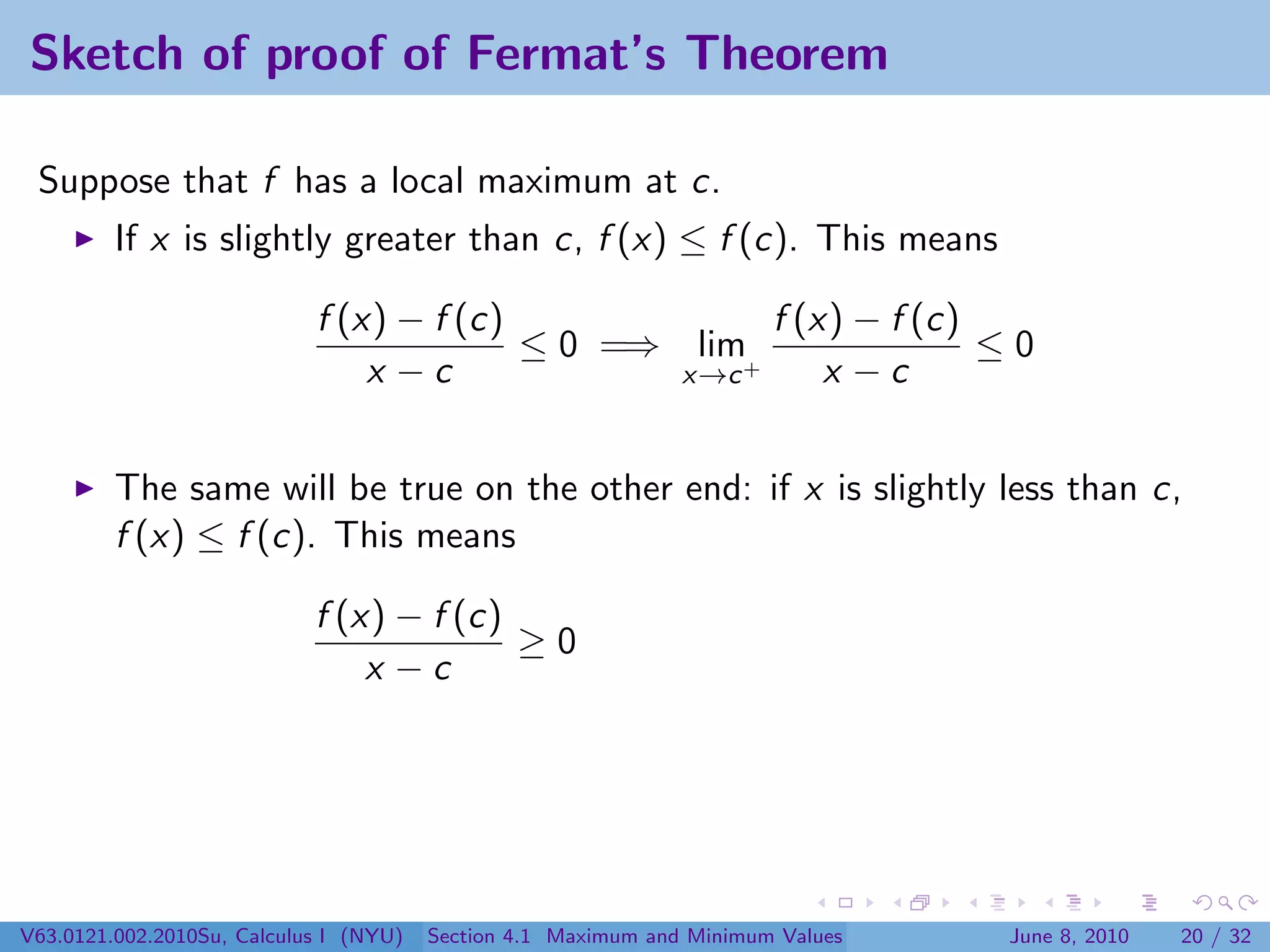 Sketch of proof of Fermat’s Theorem

 Suppose that f has a local maximum at c.
         If x is slightly greater than c, f (x) ≤ f (c). This means

                            f (x) − f (c)             f (x) − f (c)
                                          ≤ 0 =⇒ lim+               ≤0
                                x −c             x→c      x −c


         The same will be true on the other end: if x is slightly less than c,
         f (x) ≤ f (c). This means

                            f (x) − f (c)
                                          ≥0
                                x −c




V63.0121.002.2010Su, Calculus I (NYU)   Section 4.1 Maximum and Minimum Values   June 8, 2010   20 / 32
 