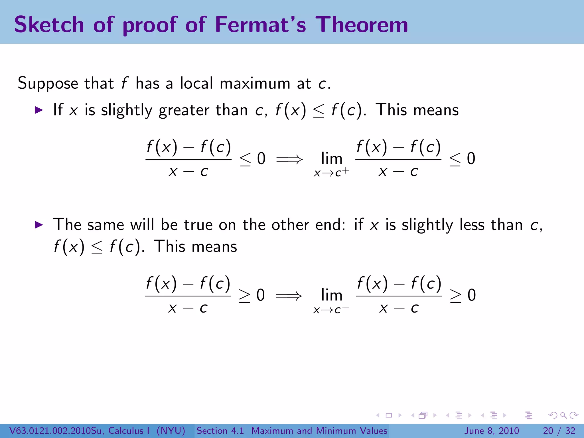Sketch of proof of Fermat’s Theorem

 Suppose that f has a local maximum at c.
         If x is slightly greater than c, f (x) ≤ f (c). This means

                            f (x) − f (c)             f (x) − f (c)
                                          ≤ 0 =⇒ lim+               ≤0
                                x −c             x→c      x −c


         The same will be true on the other end: if x is slightly less than c,
         f (x) ≤ f (c). This means

                            f (x) − f (c)                              f (x) − f (c)
                                          ≥ 0 =⇒                lim                  ≥0
                                x −c                           x→c −       x −c




V63.0121.002.2010Su, Calculus I (NYU)   Section 4.1 Maximum and Minimum Values       June 8, 2010   20 / 32
 