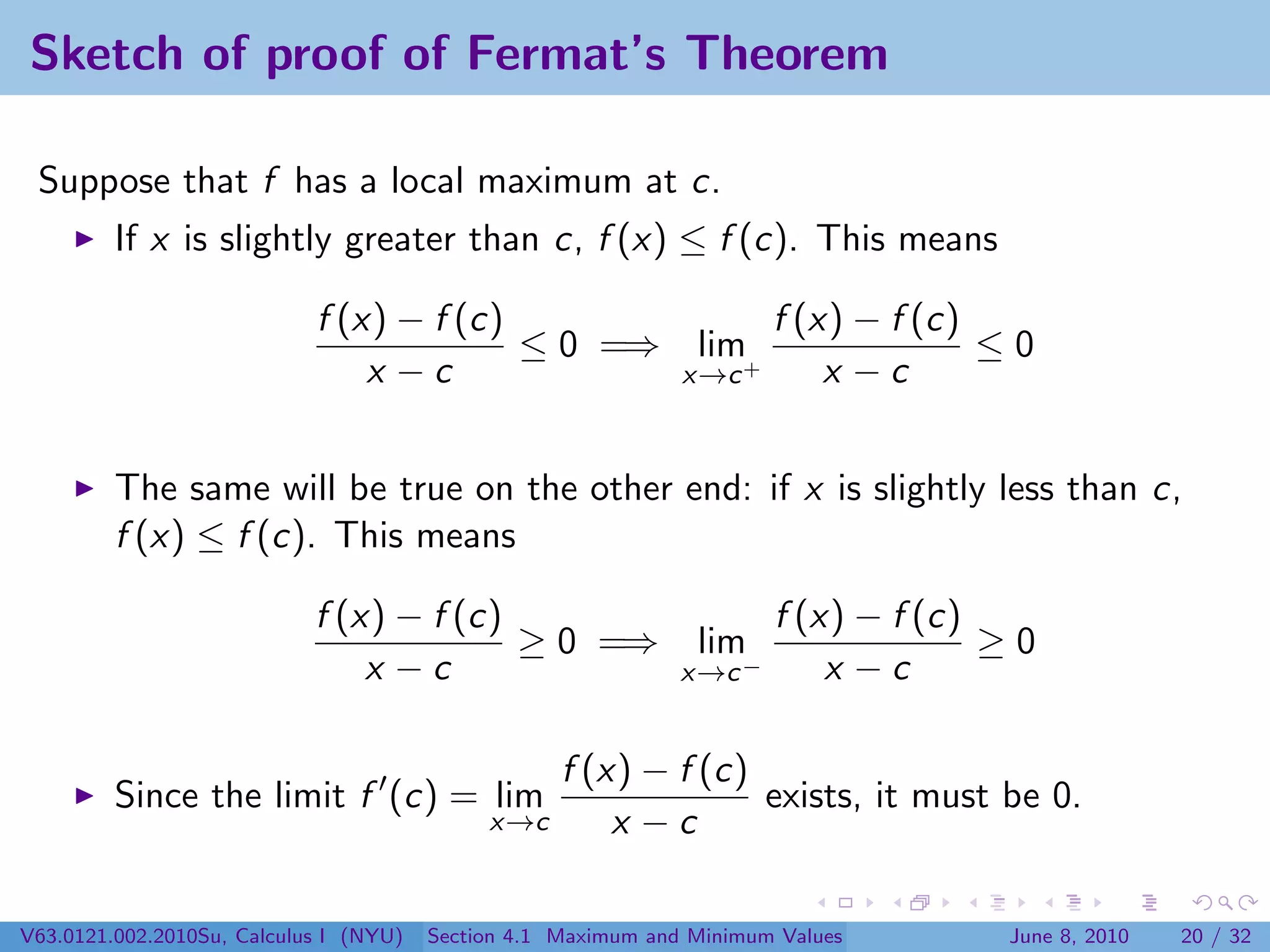 Sketch of proof of Fermat’s Theorem

 Suppose that f has a local maximum at c.
         If x is slightly greater than c, f (x) ≤ f (c). This means

                            f (x) − f (c)             f (x) − f (c)
                                          ≤ 0 =⇒ lim+               ≤0
                                x −c             x→c      x −c


         The same will be true on the other end: if x is slightly less than c,
         f (x) ≤ f (c). This means

                            f (x) − f (c)                              f (x) − f (c)
                                          ≥ 0 =⇒                lim                  ≥0
                                x −c                           x→c −       x −c

                                                    f (x) − f (c)
         Since the limit f (c) = lim                              exists, it must be 0.
                                             x→c        x −c

V63.0121.002.2010Su, Calculus I (NYU)   Section 4.1 Maximum and Minimum Values       June 8, 2010   20 / 32
 