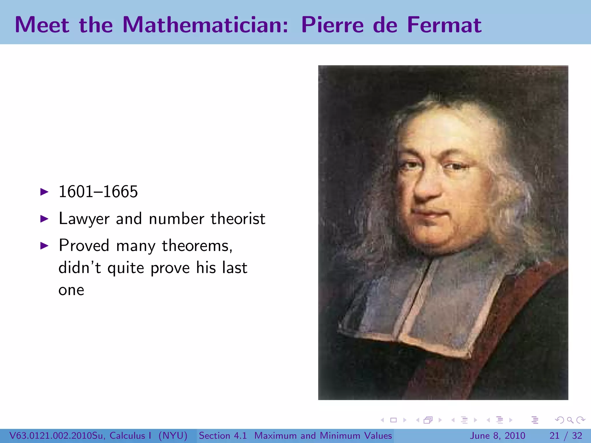 Meet the Mathematician: Pierre de Fermat




          1601–1665
          Lawyer and number theorist
          Proved many theorems,
          didn’t quite prove his last
          one




V63.0121.002.2010Su, Calculus I (NYU)   Section 4.1 Maximum and Minimum Values   June 8, 2010   21 / 32
 
